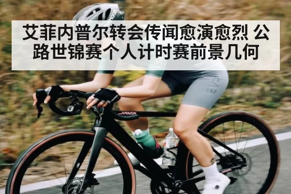 艾菲内普尔转会传闻愈演愈烈 公路世锦赛个人计时赛前景几何